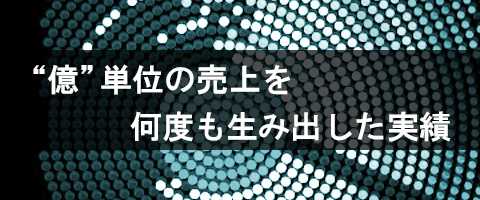 億単位の売上を、何度も生み出した実績